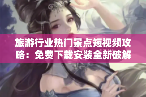 旅游行业热门景点短视频攻略：免费下载安装全新破解版！