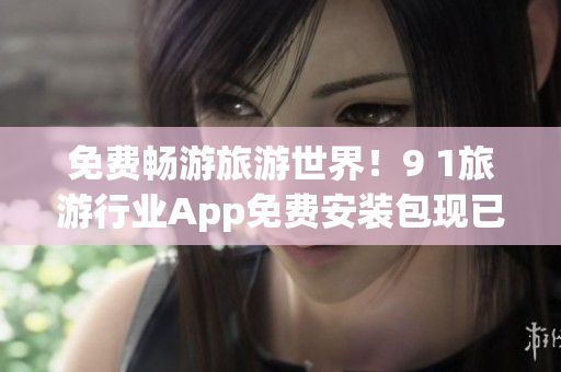 免费畅游旅游世界！9 1旅游行业App免费安装包现已上线！