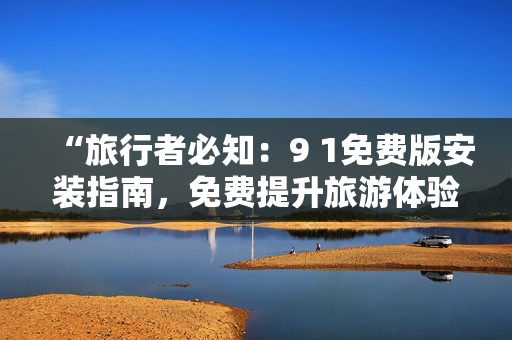 “旅行者必知：9 1免费版安装指南，免费提升旅游体验”