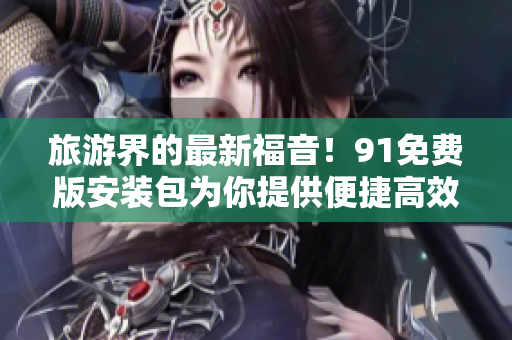 旅游界的最新福音！91免费版安装包为你提供便捷高效的旅行体验