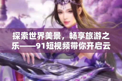 探索世界美景，畅享旅游之乐——9.1短视频带你开启云游时代