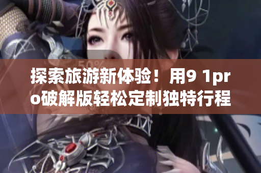 探索旅游新体验！用9 1pro破解版轻松定制独特行程