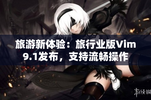 旅游新体验：旅行业版Vim9.1发布，支持流畅操作