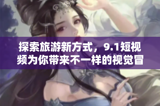 探索旅游新方式，9.1短视频为你带来不一样的视觉冒险