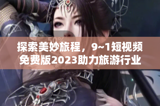 探索美妙旅程，9~1短视频免费版2023助力旅游行业