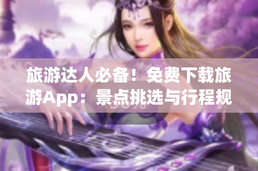 旅游达人必备！免费下载旅游App：景点挑选与行程规划的艺术