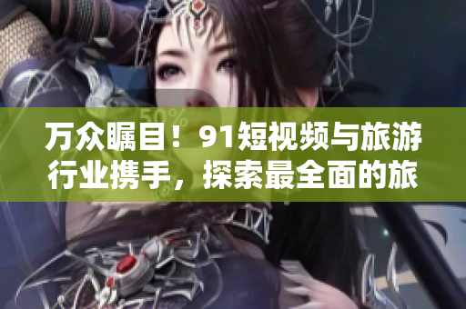 万众瞩目！9.1短视频与旅游行业携手，探索最全面的旅游推广方式