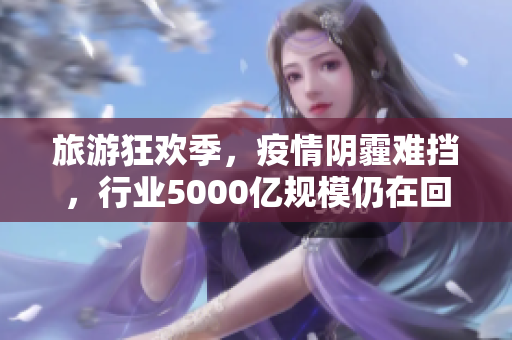 旅游狂欢季，疫情阴霾难挡，行业5000亿规模仍在回升中