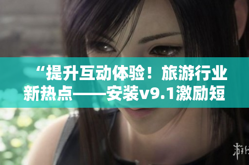 “提升互动体验！旅游行业新热点——安装v9.1激励短视频素材”