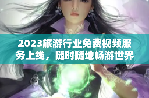 2023旅游行业免费视频服务上线，随时随地畅游世界
