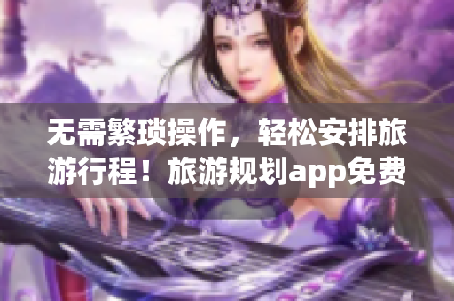 无需繁琐操作，轻松安排旅游行程！旅游规划app免费试用！