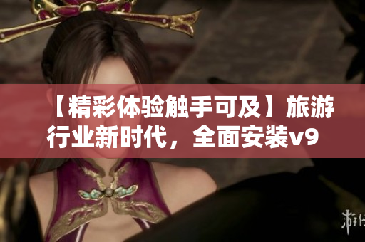 【精彩体验触手可及】旅游行业新时代，全面安装v9.1，享受升级换代。