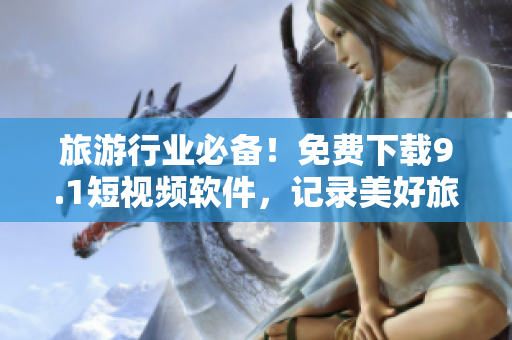旅游行业必备！免费下载9.1短视频软件，记录美好旅程~