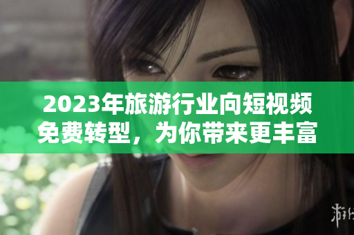 2023年旅游行业向短视频免费转型，为你带来更丰富的旅游体验！