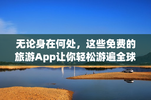 无论身在何处，这些免费的旅游App让你轻松游遍全球