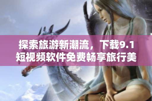 探索旅游新潮流，下载9.1短视频软件免费畅享旅行美景