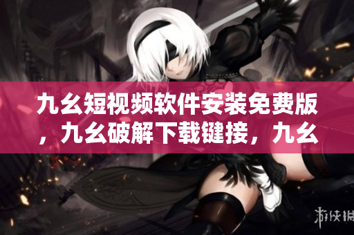 九幺短视频软件安装免费版，九幺破解下载键接，九幺软件下载安装，九幺下载，九幺免费版下载安装----meCdrvPTUADc