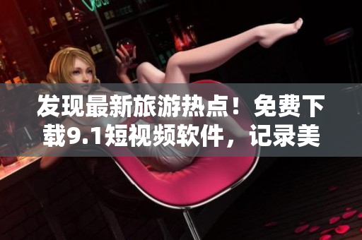 发现最新旅游热点！免费下载9.1短视频软件，记录美好旅行记忆！