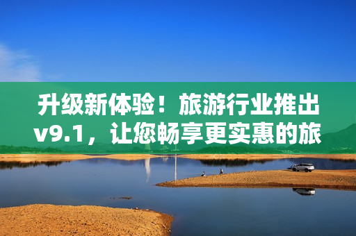 升级新体验！旅游行业推出v9.1，让您畅享更实惠的旅程！