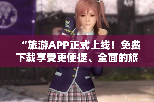 “旅游APP正式上线！免费下载享受更便捷、全面的旅行服务！”