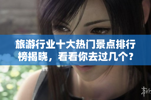 旅游行业十大热门景点排行榜揭晓，看看你去过几个？