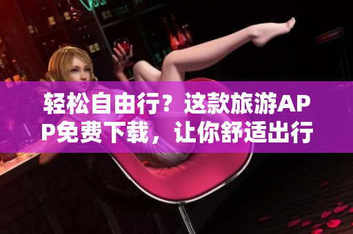 轻松自由行？这款旅游APP免费下载，让你舒适出行！