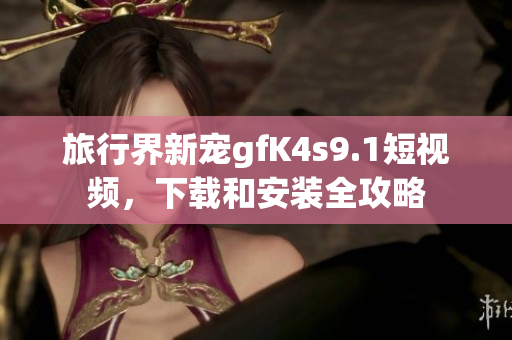 旅行界新宠gfK4s9.1短视频，下载和安装全攻略
