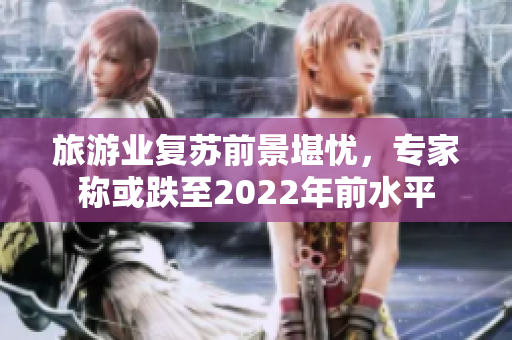 旅游业复苏前景堪忧，专家称或跌至2022年前水平