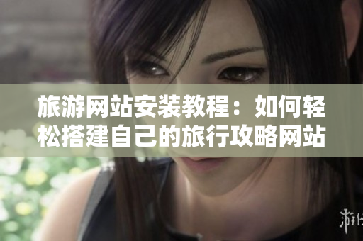 旅游网站安装教程：如何轻松搭建自己的旅行攻略网站