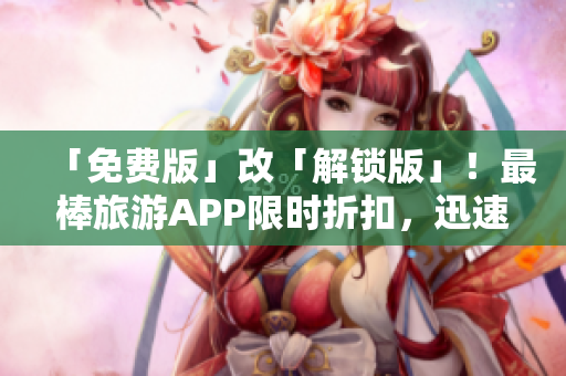 「免费版」改「解锁版」！最棒旅游APP限时折扣，迅速优化旅游攻略！