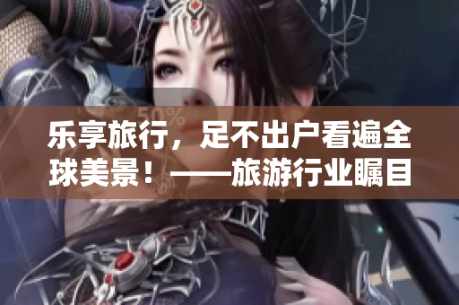 乐享旅行，足不出户看遍全球美景！——旅游行业瞩目的VR技术