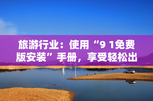 旅游行业：使用“9 1免费版安装”手册，享受轻松出游
