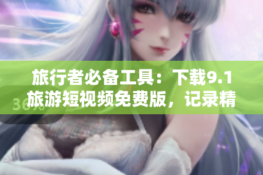 旅行者必备工具：下载9.1旅游短视频免费版，记录精彩旅程