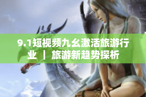 9.1短视频九幺激活旅游行业 ｜ 旅游新趋势探析