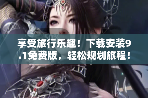 享受旅行乐趣！下载安装9.1免费版，轻松规划旅程！
