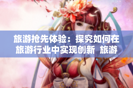 旅游抢先体验：探究如何在旅游行业中实现创新  旅游行业创新攻略