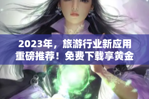 2023年，旅游行业新应用重磅推荐！免费下载享黄金服务！