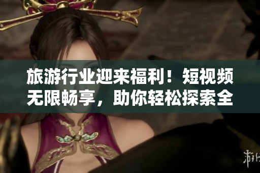 旅游行业迎来福利！短视频无限畅享，助你轻松探索全球美景