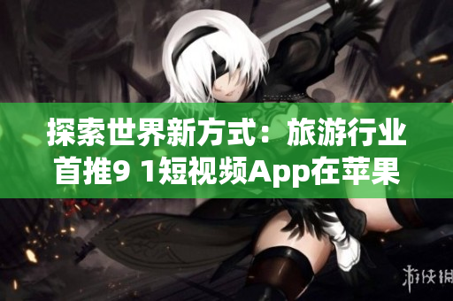 探索世界新方式：旅游行业首推9 1短视频App在苹果手机安装