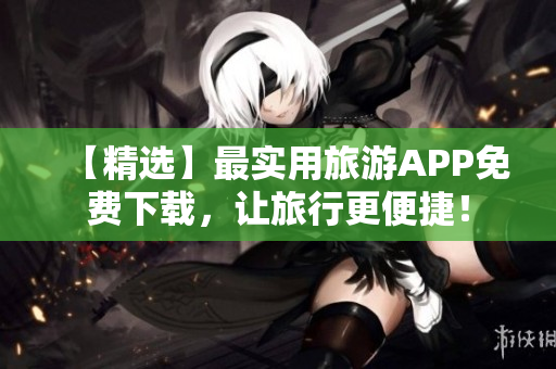 【精选】最实用旅游APP免费下载，让旅行更便捷！