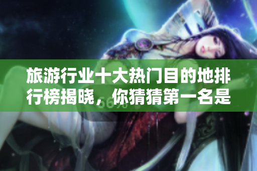 旅游行业十大热门目的地排行榜揭晓，你猜猜第一名是哪里？