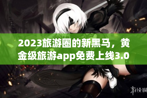 2023旅游圈的新黑马，黄金级旅游app免费上线3.0.3版！