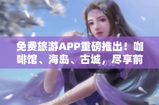 免费旅游APP重磅推出！咖啡馆、海岛、古城，尽享前所未有的旅行体验