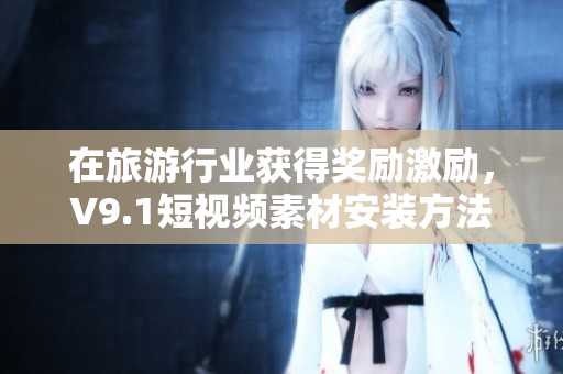 在旅游行业获得奖励激励，V9.1短视频素材安装方法大揭秘