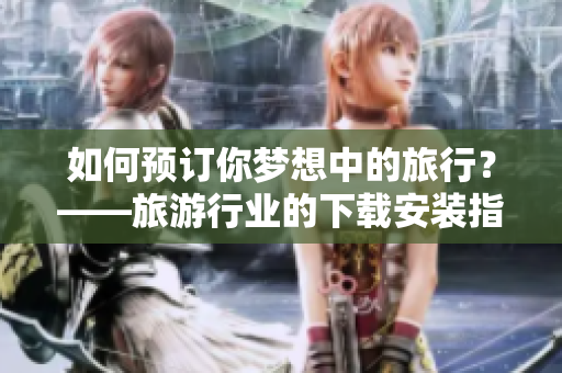 如何预订你梦想中的旅行？——旅游行业的下载安装指南