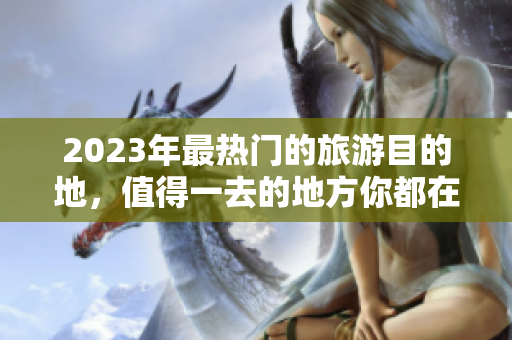 2023年最热门的旅游目的地，值得一去的地方你都在这里找得到！