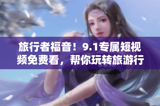 旅行者福音！9.1专属短视频免费看，帮你玩转旅游行业