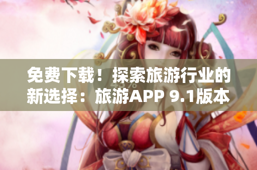 免费下载！探索旅游行业的新选择：旅游APP 9.1版本全新发布