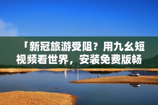 「新冠旅游受阻？用九幺短视频看世界，安装免费版畅游旅游胜地！」