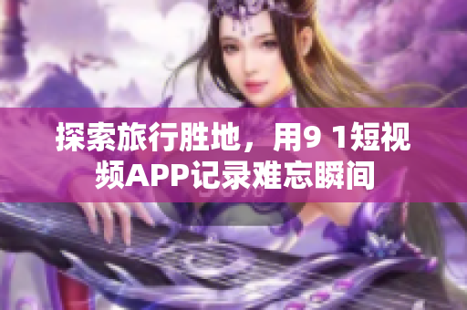 探索旅行胜地，用9 1短视频APP记录难忘瞬间